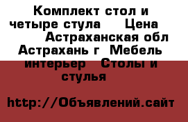 Комплект стол и четыре стула.  › Цена ­ 20 000 - Астраханская обл., Астрахань г. Мебель, интерьер » Столы и стулья   